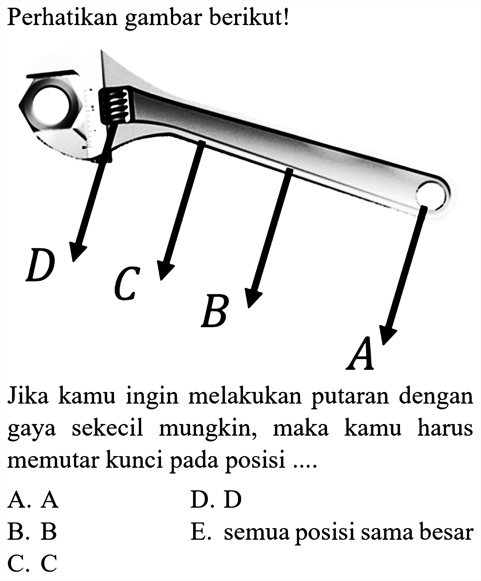 Perhatikan gambar berikut!
D C B A
Jika kamu ingin melakukan putaran dengan gaya sekecil mungkin, maka kamu harus memutar kunci pada posisi...