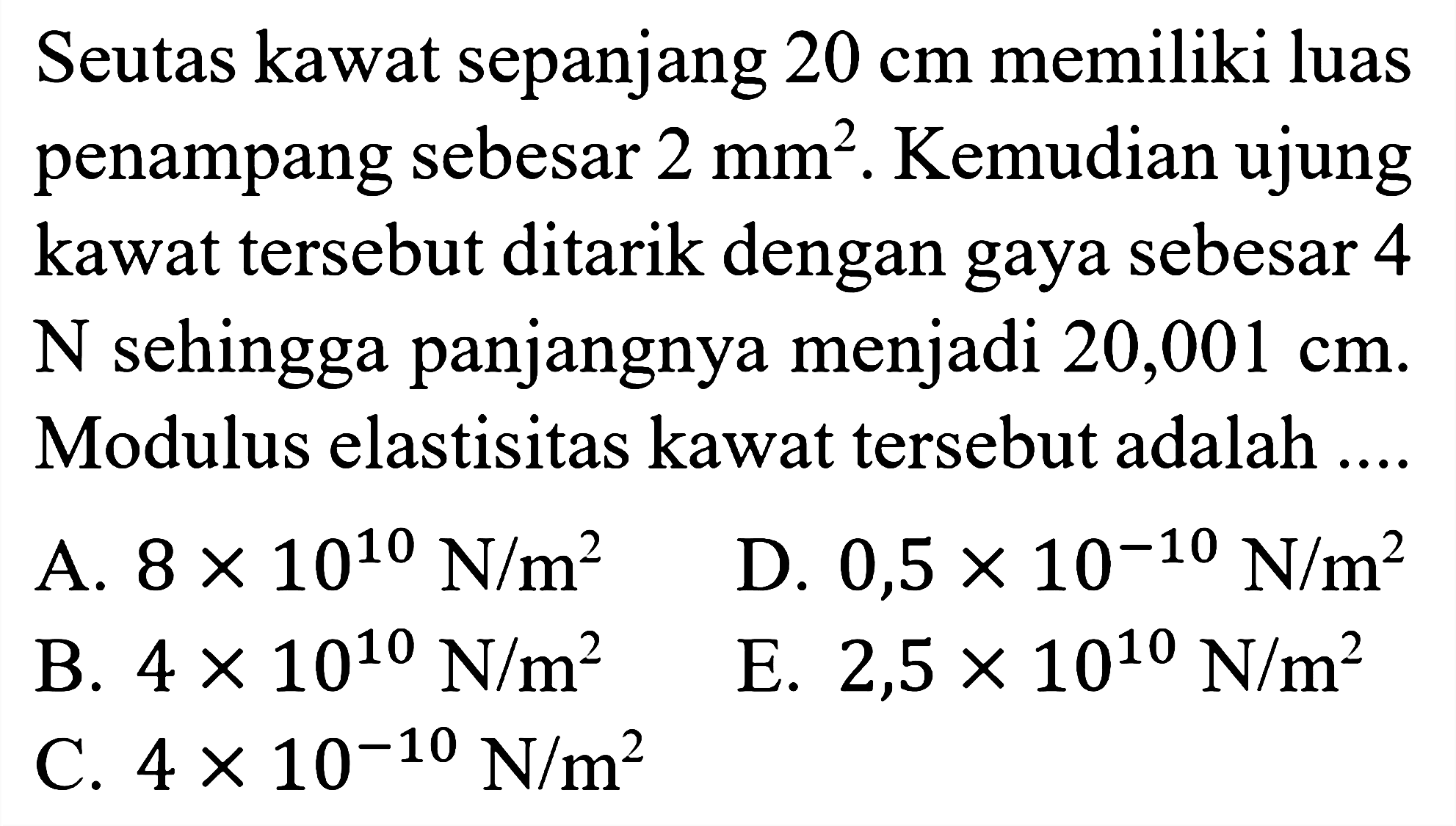 Seutas kawat sepanjang  20 cm  memiliki luas penampang sebesar  2 mm^2. Kemudian ujung kawat tersebut ditarik dengan gaya sebesar 4 N sehingga panjangnya menjadi  20,001 cm. Modulus elastisitas kawat tersebut adalah.... 
