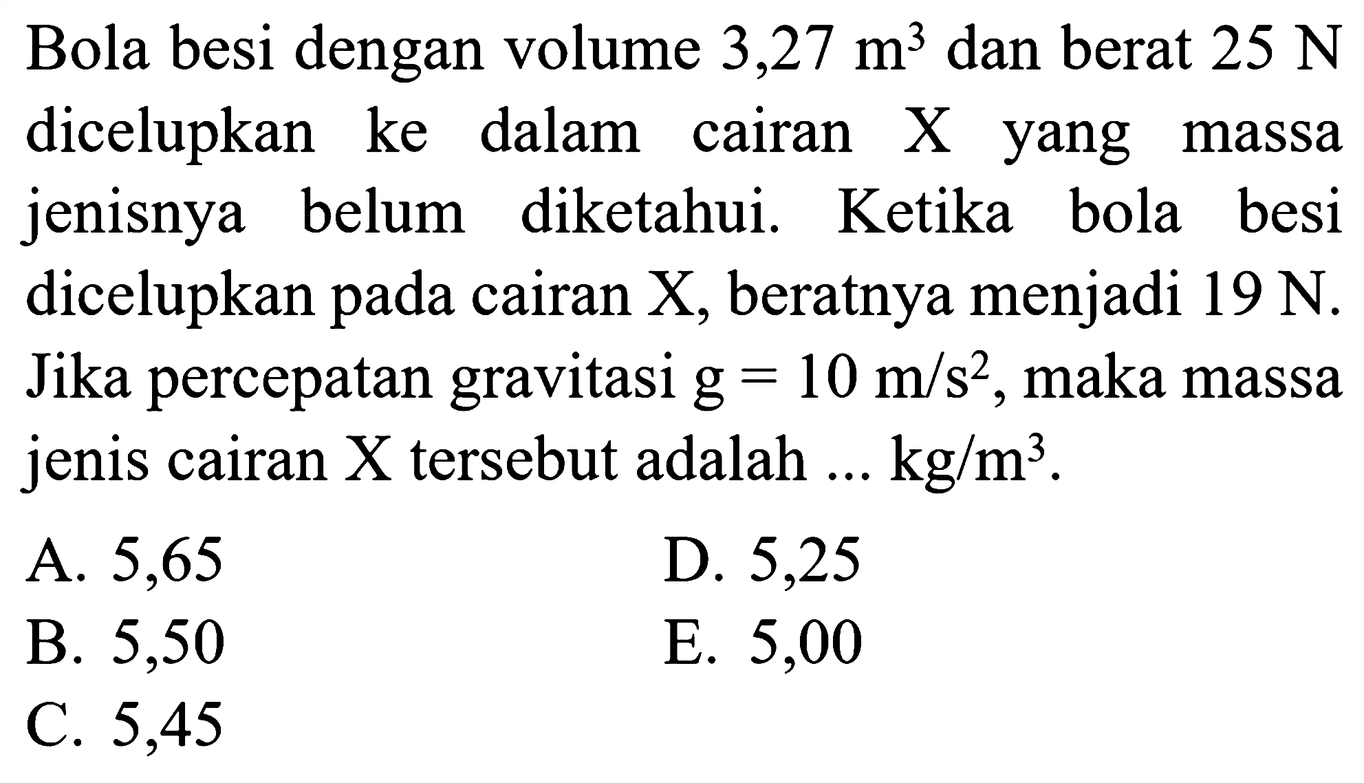 Bola besi dengan volume 3,27 m^3 dan berat 25 N dicelupkan ke dalam cairan X yang massa jenisnya belum diketahui. Ketika bola besi dicelupkan pada cairan X, beratnya menjadi 19 N. Jika percepatan gravitasi g=10 m/s^2, maka massa jenis cairan X tersebut adalah ... kg/m^3.