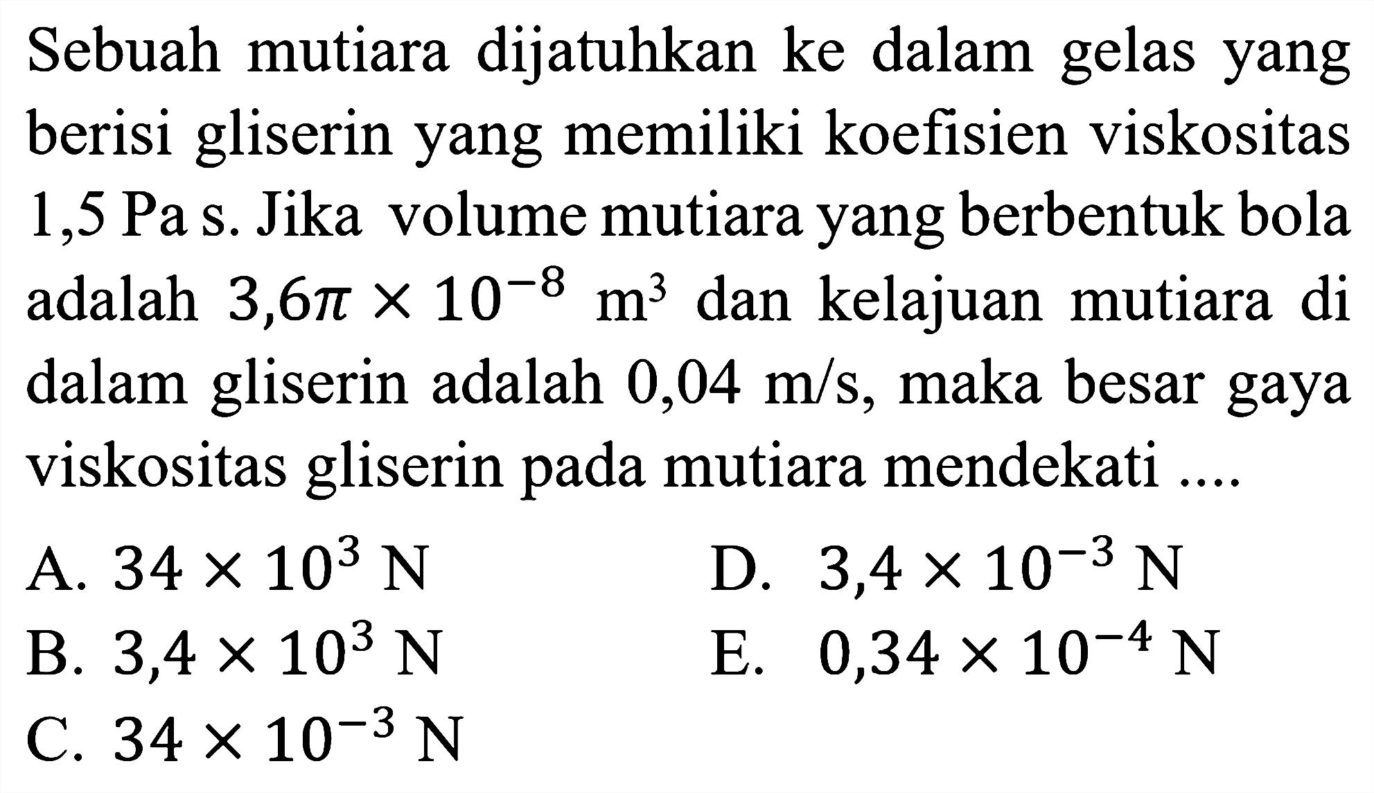 Sebuah mutiara dijatuhkan ke dalam gelas yang berisi gliserin yang memiliki koefisien viskositas 1,5 Pa s. Jika volume mutiara yang berbentuk bola adalah 3,6 pi x 10^(-8) m^3 dan kelajuan mutiara di dalam gliserin adalah 0,04 m/s, maka besar gaya viskositas gliserin pada mutiara mendekati ....