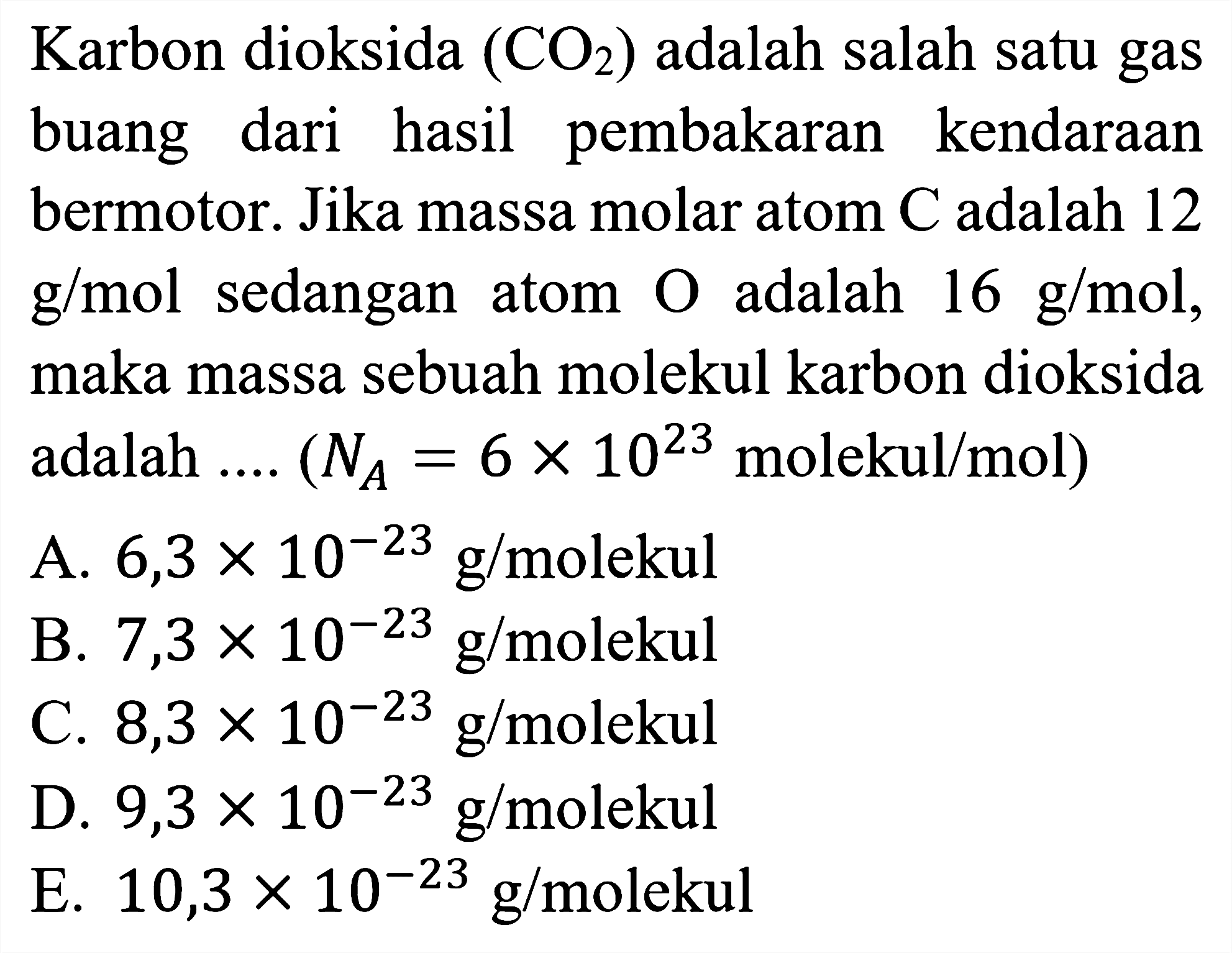 Karbon dioksida CO2 adalah salah satu gas buang dari hasil pembakaran kendaraan bermotor. Jika massa molar atom C adalah 12 g/mol sedangkan atom O adalah 16 g/mol, maka massa sebuah molekul karbon dioksida adalah .... (NA = 6 x 10^23 molekul/mol)