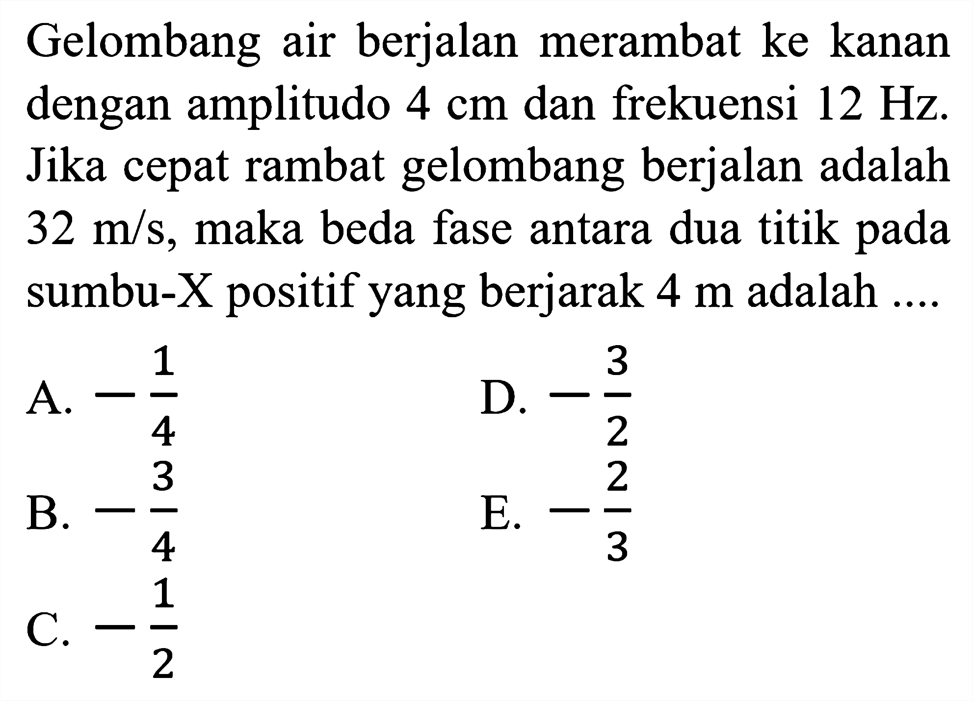 Gelombang air berjalan merambat ke kanan dengan amplitudo  4 cm  dan frekuensi  12 Hz . Jika cepat rambat gelombang berjalan adalah  32 m / s , maka beda fase antara dua titik pada sumbu-X positif yang berjarak  4 m  adalah  ... . 
A.  -1/4 
D.  -(3)/(2) 
B.  -(3)/(4) 
E.  -(2)/(3) 
C.  -1/2 