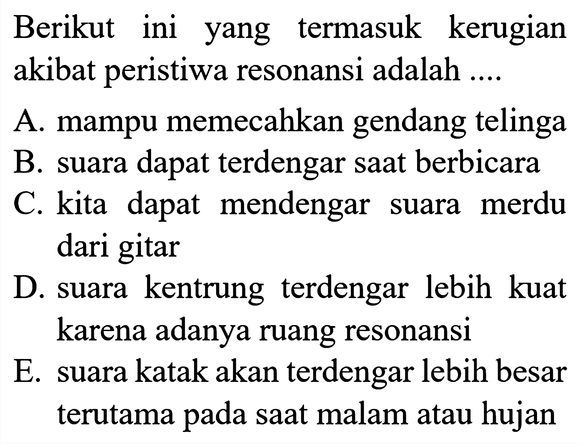 Berikut ini yang termasuk kerugian akibat peristiwa resonansi adalah ....
A. mampu memecahkan gendang telinga
B. suara dapat terdengar saat berbicara
C. kita dapat mendengar suara merdu dari gitar
D. suara kentrung terdengar lebih kuat karena adanya ruang resonansi
E. suara katak akan terdengar lebih besar terutama pada saat malam atau hujan