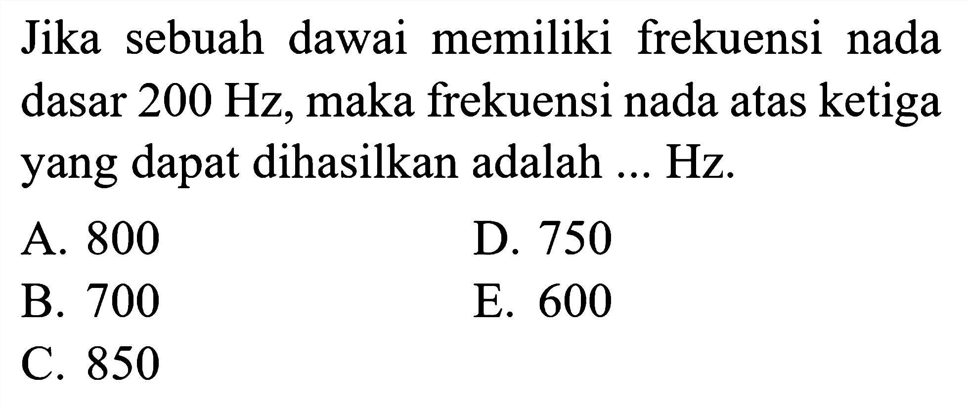 Jika sebuah dawai memiliki frekuensi nada dasar  200 Hz , maka frekuensi nada atas ketiga yang dapat dihasilkan adalah ... Hz.
A. 800
D. 750
B. 700
E. 600
C. 850