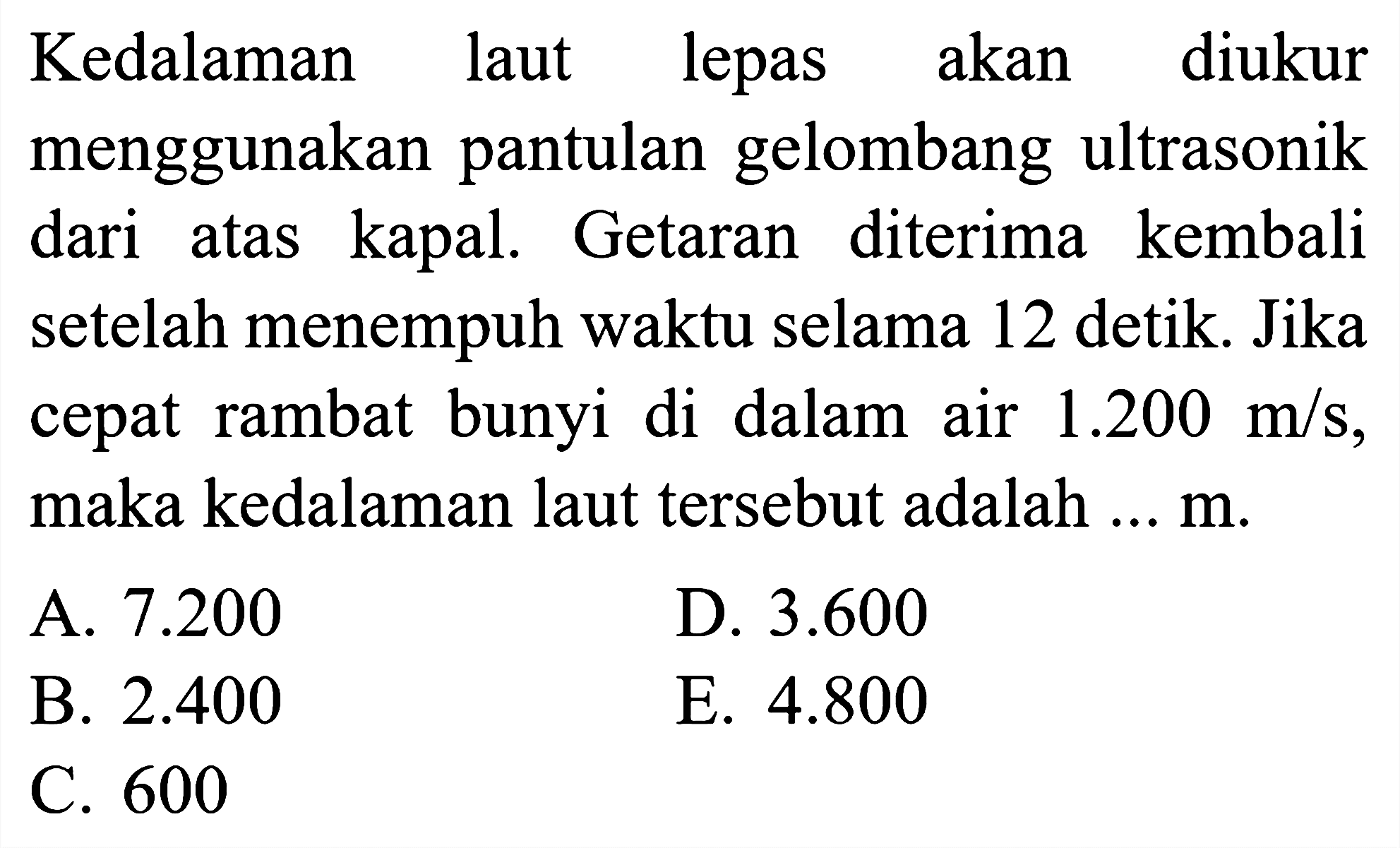 Kedalaman laut lepas akan diukur menggunakan pantulan gelombang ultrasonik dari atas kapal. Getaran diterima kembali setelah menempuh waktu selama 12 detik. Jika cepat rambat bunyi di dalam air  1.200 m / s , maka kedalaman laut tersebut adalah ...  m .
A.  7.200 
D.  3.600 
B.  2.400 
E.  4.800 
C. 600