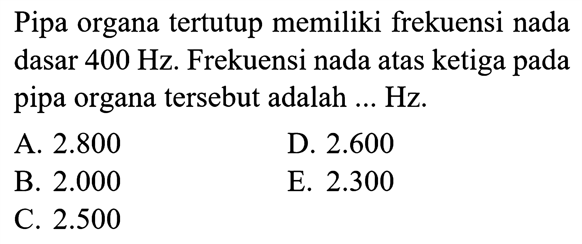 Pipa organa tertutup memiliki frekuensi nada dasar  400 Hz . Frekuensi nada atas ketiga pada pipa organa tersebut adalah ... Hz.
A.  2.800 
D.  2.600 
B.  2.000 
E.  2.300 
C.  2.500 