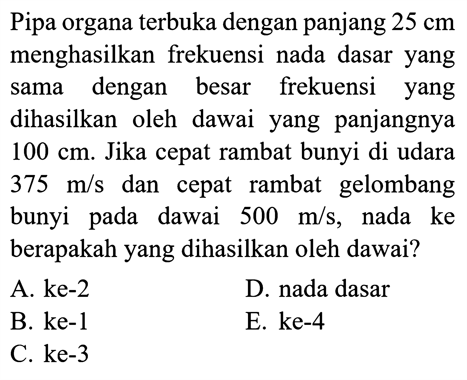 Pipa organa terbuka dengan panjang  25 cm  menghasilkan frekuensi nada dasar yang sama dengan besar frekuensi yang dihasilkan oleh dawai yang panjangnya  100 cm . Jika cepat rambat bunyi di udara  375 m / s  dan cepat rambat gelombang bunyi pada dawai  500 m / s , nada ke berapakah yang dihasilkan oleh dawai?
A. ke-2
D. nada dasar
B. ke-1
E. ke-4
C. ke-3