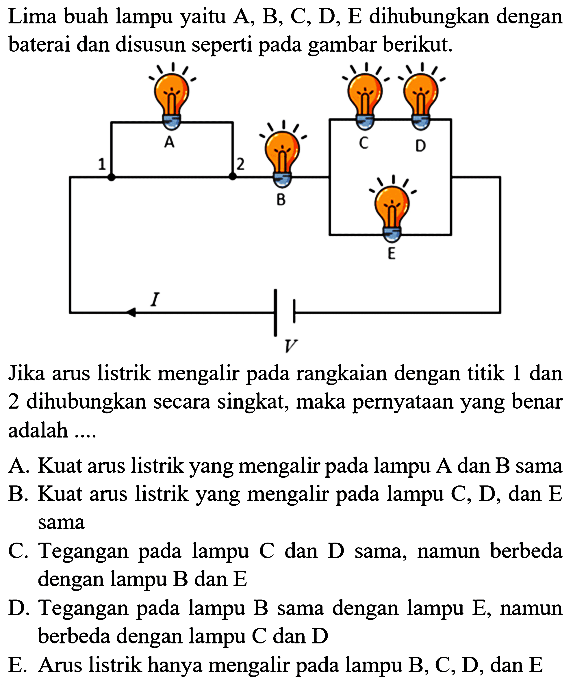 Lima buah lampu yaitu  A, B, C, D, E  dihubungkan dengan baterai dan disusun seperti pada gambar berikut.

Jika arus listrik mengalir pada rangkaian dengan titik 1 dan 2 dihubungkan secara singkat, maka pernyatAn yang benar adalah ....

A. Kuat arus listrik yang mengalir pada lampu A dan B sama
B. Kuat arus listrik yang mengalir pada lampu  C, D , dan  E  sama
C. Tegangan pada lampu C dan D sama, namun berbeda dengan lampu B dan E
D. Tegangan pada lampu B sama dengan lampu E, namun berbeda dengan lampu  C  dan  D 
E. Arus listrik hanya mengalir pada lampu B, C, D, dan E