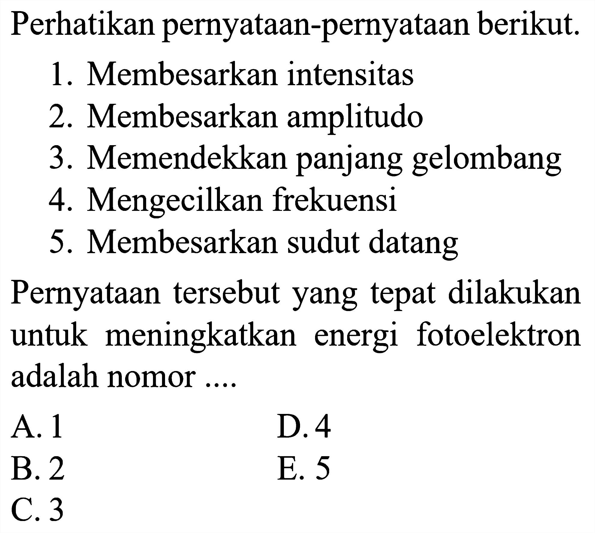 Perhatikan pernyataan-pernyataan berikut.
1. Membesarkan intensitas
2. Membesarkan amplitudo
3. Memendekkan panjang gelombang
4. Mengecilkan frekuensi
5. Membesarkan sudut datang
Pernyataan tersebut yang tepat dilakukan untuk meningkatkan energi fotoelektron adalah nomor ....
A. 1
D. 4
B. 2
E. 5
C. 3