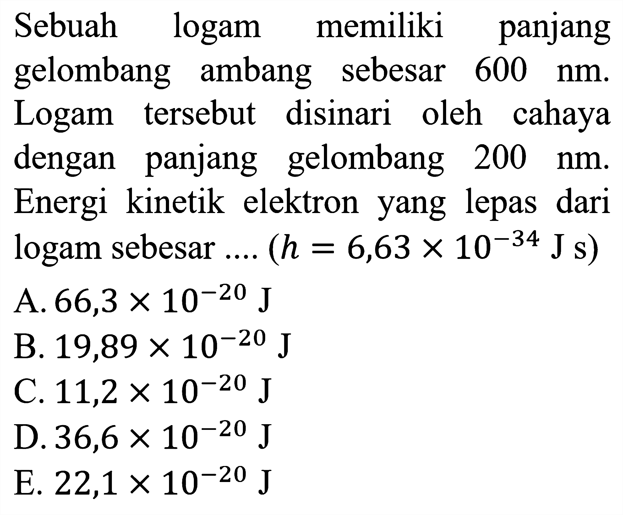 Sebuah logam memiliki panjang
gelombang ambang sebesar  600 nm .
Logam tersebut disinari oleh cahaya
dengan panjang gelombang  200 nm .
Energi kinetik elektron yang lepas dari
logam sebesar ....  (h=6,63 x 10^{-34} J\s) 
A.  66,3 x 10^{-20} J
B.  19,89 x 10^{-20} J
C.  11,2 x 10^{-20} J
D.  36,6 x 10^{-20} J
E.  22,1 x 10^{-20} J