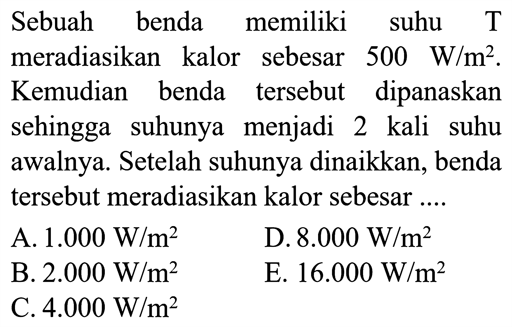 Sebuah benda memiliki suhu T meradiasikan kalor sebesar 500 W/m^2. Kemudian benda tersebut dipanaskan sehingga suhunya menjadi 2 kali suhu awalnya. Setelah suhunya dinaikkan, benda tersebut meradiasikan kalor sebesar ....