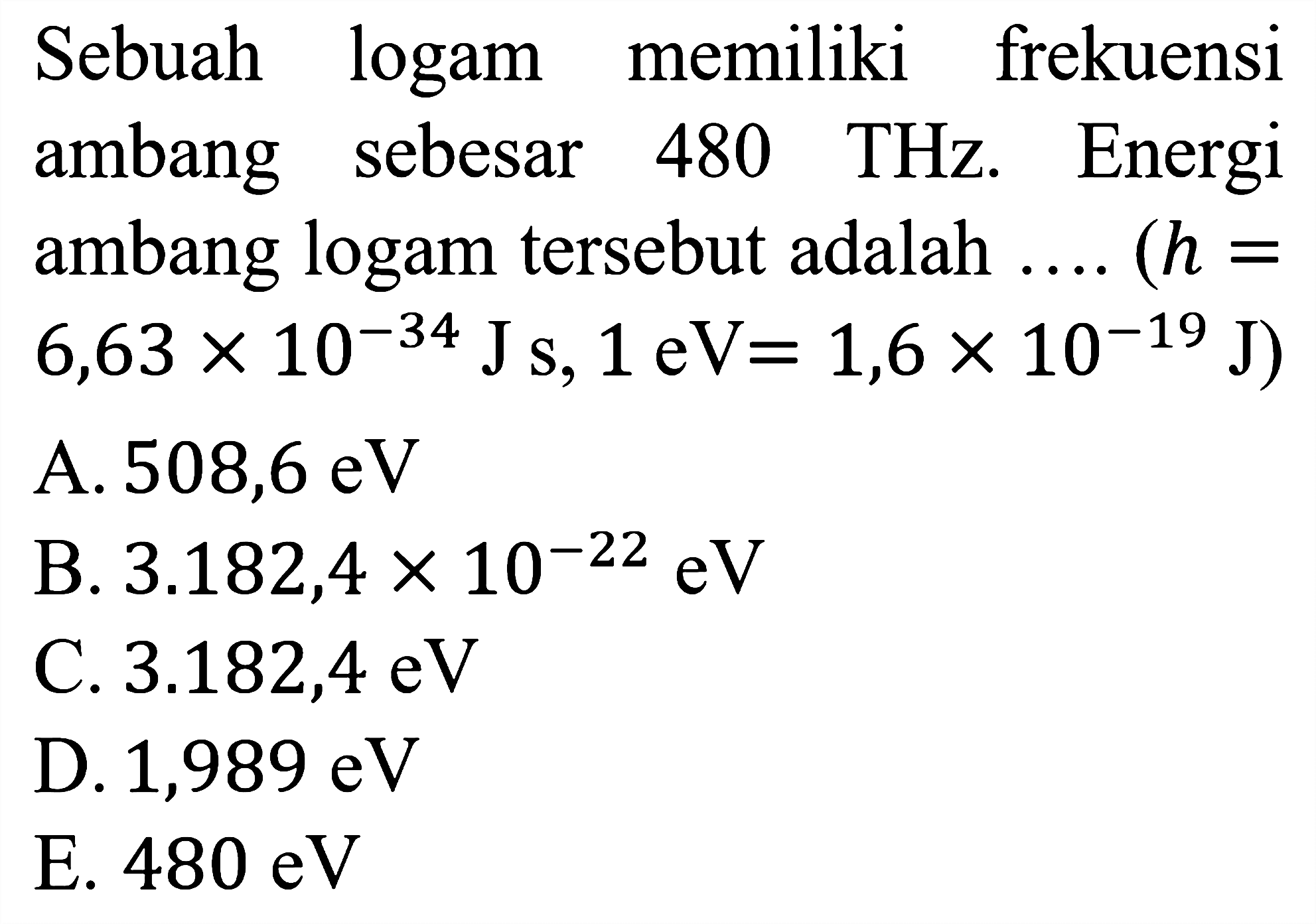 Sebuah logam memiliki frekuensi ambang sebesar 480 THz. Energi ambang logam tersebut adalah .... (h = 6,63 x 10^(-34) J s, 1 eV = 1,6 x 10^(-19) J)