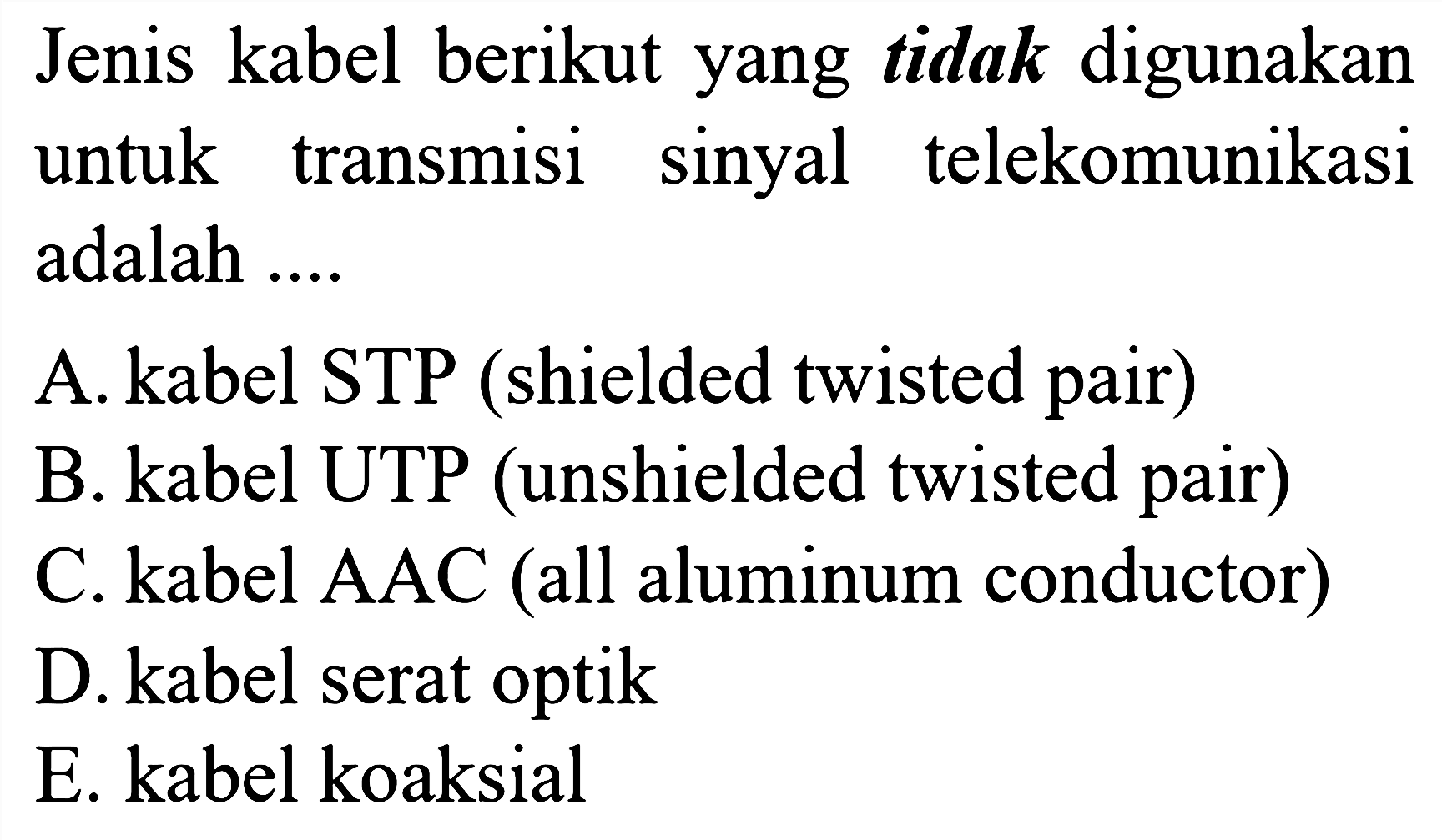 Jenis kabel berikut yang tidak digunakan untuk transmisi sinyal telekomunikasi adalah .... 
A. kabel STP (shielded twisted pair) 
B. kabel UTP (unshielded twisted pair) 
C. kabel AAC (all aluminium conductor) 
D. kabel serat optik 
E. kabel koaksial