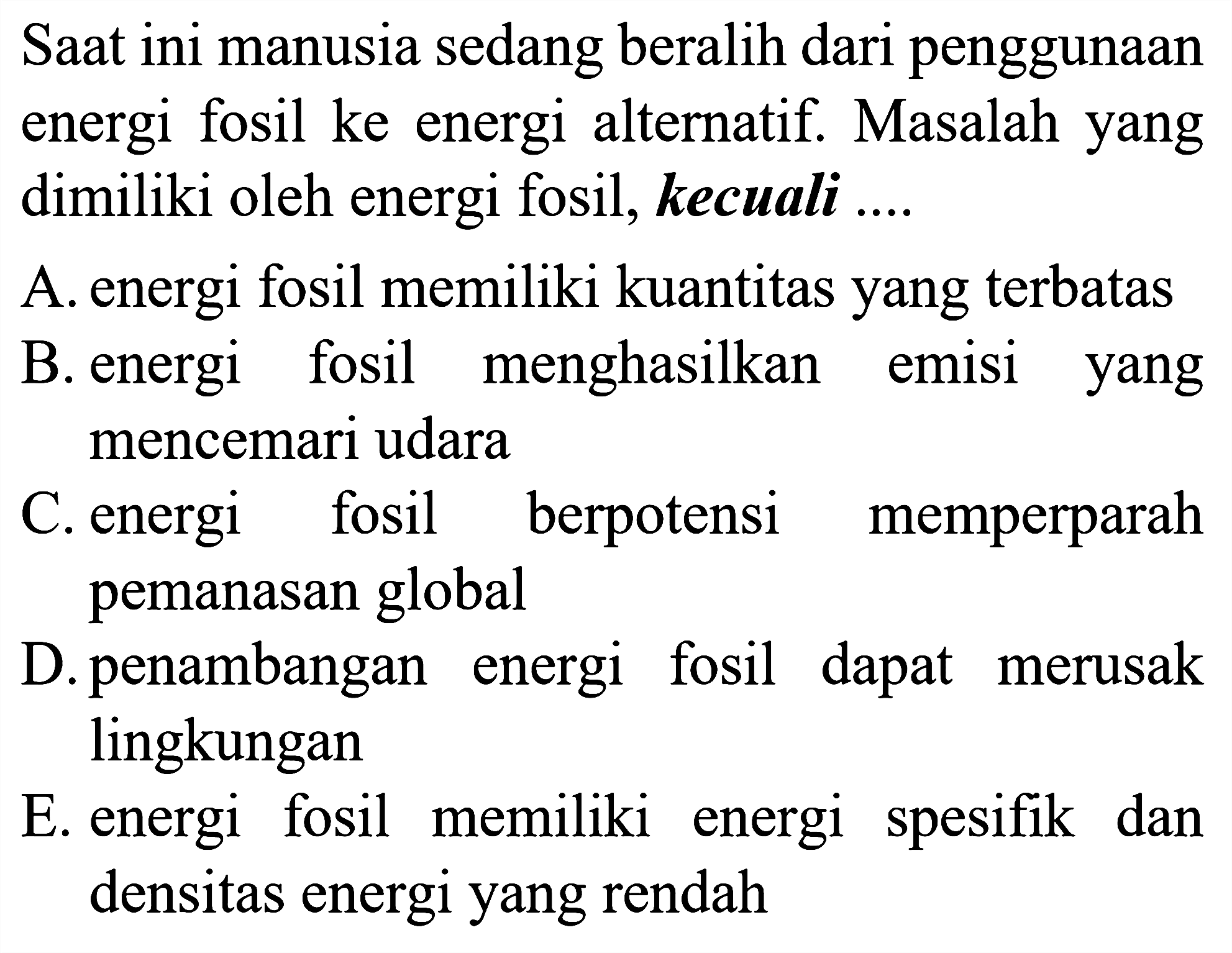 Saat ini manusia sedang beralih dari penggunaan energi fosil ke energi alternatif. Masalah yang dimiliki oleh energi fosil, kecuali ....

A. energi fosil memiliki kuantitas yang terbatas
B. energi fosil menghasilkan emisi yang mencemari udara
C. energi fosil berpotensi memperparah pemanasan global
D. penambangan energi fosil dapat merusak lingkungan
E. energi fosil memiliki energi spesifik dan densitas energi yang rendah