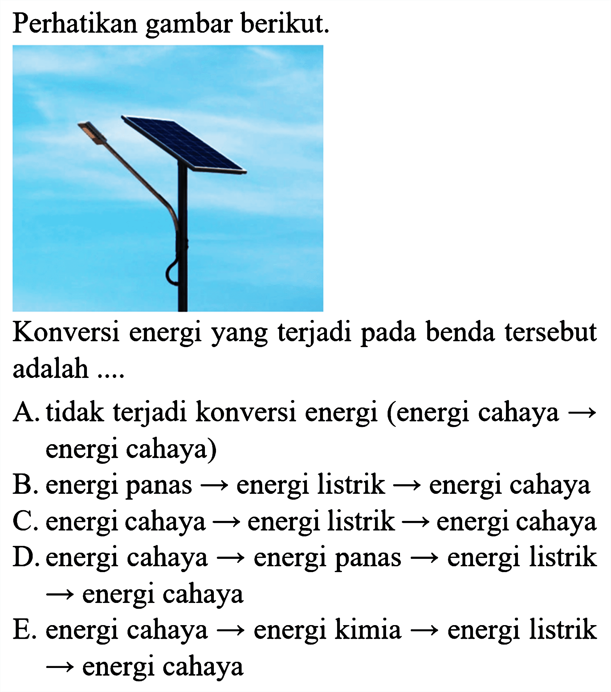 Perhatikan gambar berikut.
Konversi energi yang terjadi pada benda tersebut adalah ....
A. tidak terjadi konversi energi (energi cahaya  ->  energi cahaya)
B. energi panas  ->  energi listrik  ->  energi cahaya
C. energi cahaya  ->  energi listrik  ->  energi cahaya
D. energi cahaya  ->  energi panas  ->  energi listrik
 ->  energi cahaya
E. energi cahaya  ->  energi kimia  ->  energi listrik
 ->  energi cahaya