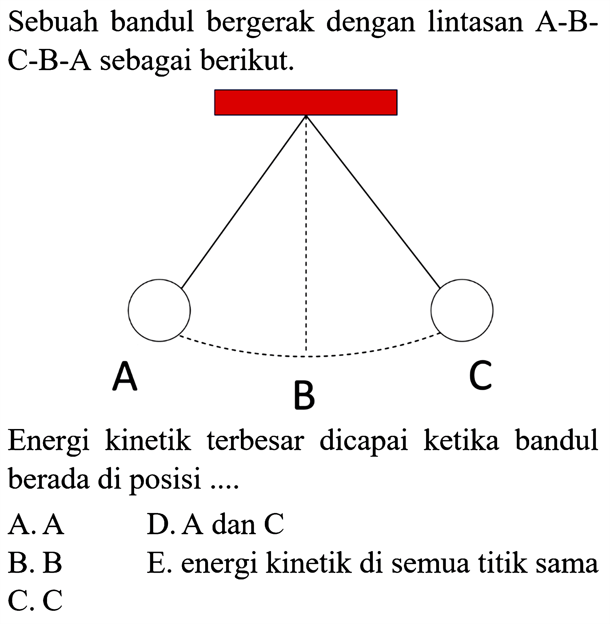 Sebuah bandul bergerak dengan lintasan A-BC-B-A sebagai berikut.

Energi kinetik terbesar dicapai ketika bandul berada di posisi ....
A. A
D. A dan C
B. B
E. energi kinetik di semua titik sama
C.  C 