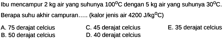 Ibu mencampur  2 kg  air yang suhunya  100 C  dengan  5 kg  air yang suhunya  30 C . Berapa suhu akhir campuran.... (kalor jenis air  4200 J/kg C   )      