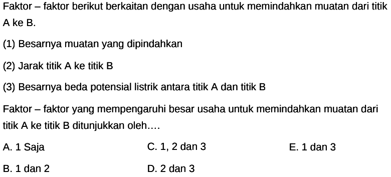 Faktor - faktor berikut berkaitan dengan usaha untuk memindahkan muatan dari titik A ke B. (1) Besarnya muatan yang dipindahkan (2) Jarak titik A ke titik B (3) Besarnya beda potensial listrik antara titik A dan titik B Faktor - faktor yang mempengaruhi besar usaha untuk memindahkan muatan dari titik A ke titik B ditunjukkan oleh....