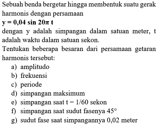 Sebuah benda bergetar hingga membentuk suatu gerak harmonis dengan persamaan  {y)={0), 04 sin 20 pi {t) 
dengan y adalah simpangan dalam satuan meter,  t  adalah waktu dalam satuan sekon.
Tentukan beberapa besaran dari persamaan getaran harmonis tersebut:
a) amplitudo
b) frekuensi
c) periode
d) simpangan maksimum
e) simpangan saat  t=1 / 60  sekon
f) simpangan saat sudut fasenya  45 
g) sudut fase saat simpangannya 0,02 meter