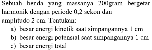 Sebuah benda yang massanya 200gram bergetar harmonik dengan periode 0,2 sekon dan amplitudo  2 cm . Tentukan:
a) besar energi kinetik saat simpangannya  1 cm 
b) besar energi potensial saat simpangannya  1 cm 
c) besar energi total