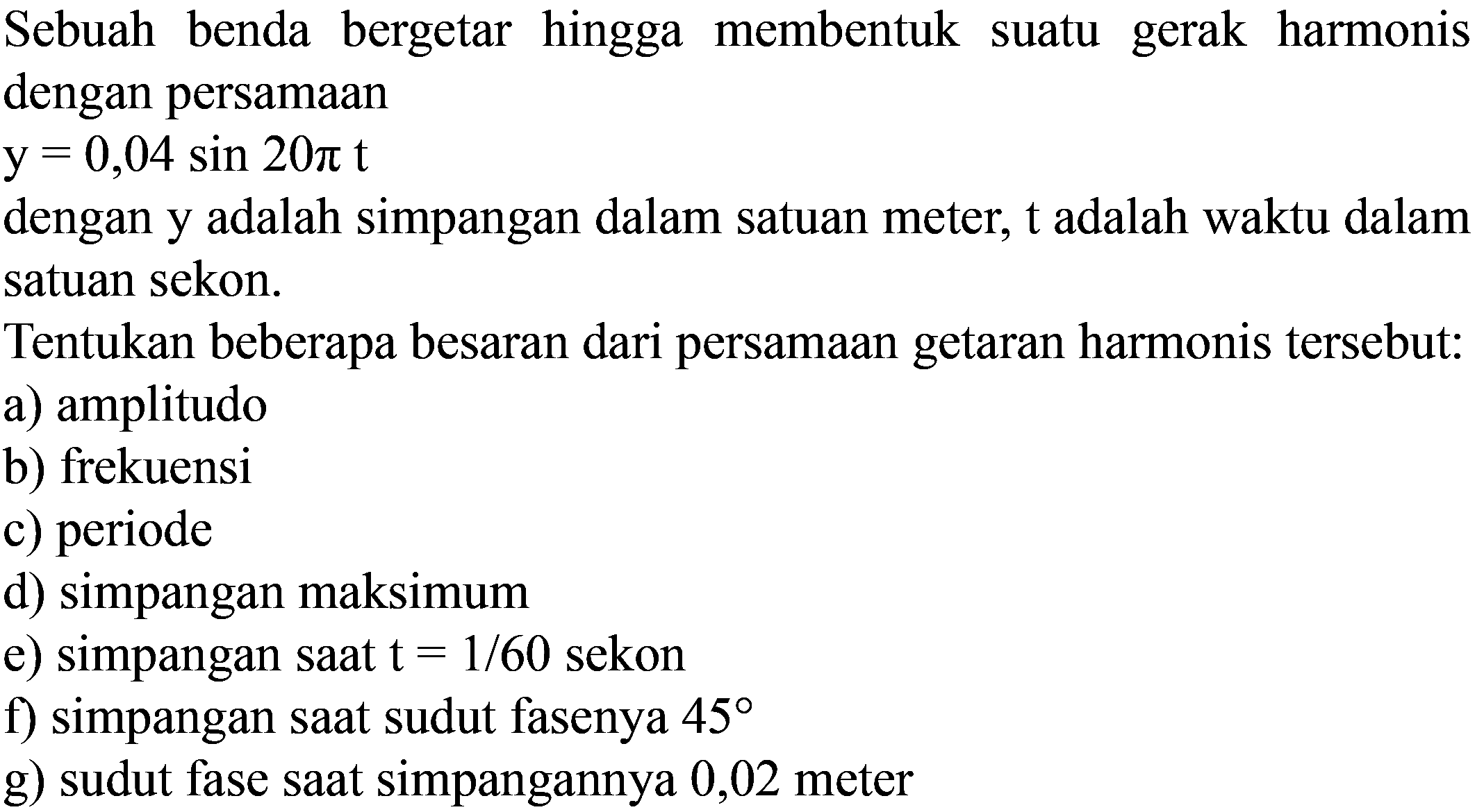 Sebuah benda bergetar hingga membentuk suatu gerak harmonis dengan persamaan

y=0,04 sin 20 pi t

dengan y adalah simpangan dalam satuan meter,  t  adalah waktu dalam satuan sekon.
Tentukan beberapa besaran dari persamaan getaran harmonis tersebut:
a) amplitudo
b) frekuensi
c) periode
d) simpangan maksimum
e) simpangan saat  t=1 / 60  sekon
f) simpangan saat sudut fasenya  45 
g) sudut fase saat simpangannya 0,02 meter