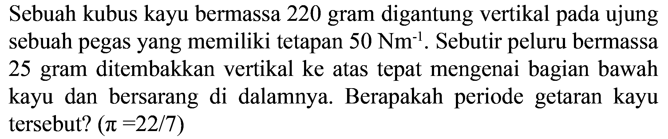 Sebuah kubus kayu bermassa 220 gram digantung vertikal pada ujung sebuah pegas yang memiliki tetapan  50 Nm^(-1) . Sebutir peluru bermassa 25 gram ditembakkan vertikal ke atas tepat mengenai bagian bawah kayu dan bersarang di dalamnya. Berapakah periode getaran kayu tersebut?  (pi=22 / 7)