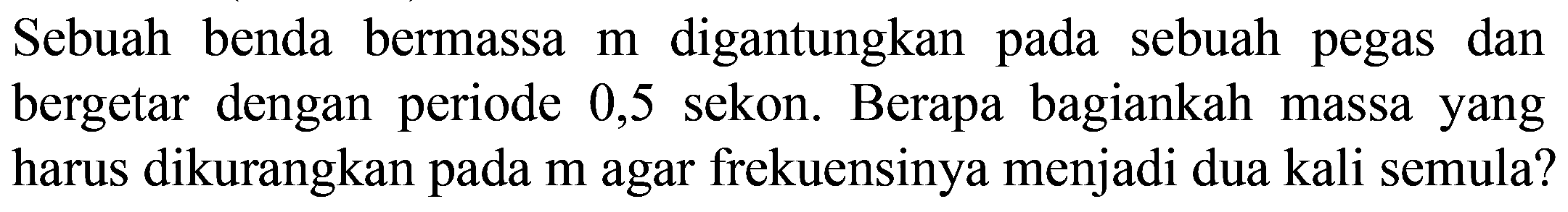 Sebuah benda bermassa  m  digantungkan pada sebuah pegas dan bergetar dengan periode 0,5 sekon. Berapa bagiankah massa yang harus dikurangkan pada  m  agar frekuensinya menjadi dua kali semula?