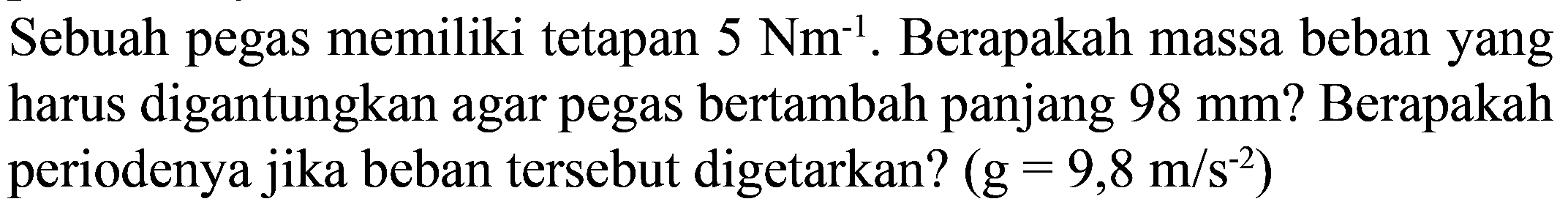 Sebuah pegas memiliki tetapan  5 Nm^(-1) . Berapakah massa beban yang harus digantungkan agar pegas bertambah panjang  98 ~mm  ? Berapakah periodenya jika beban tersebut digetarkan?  (g=9,8 m / s^(-2))