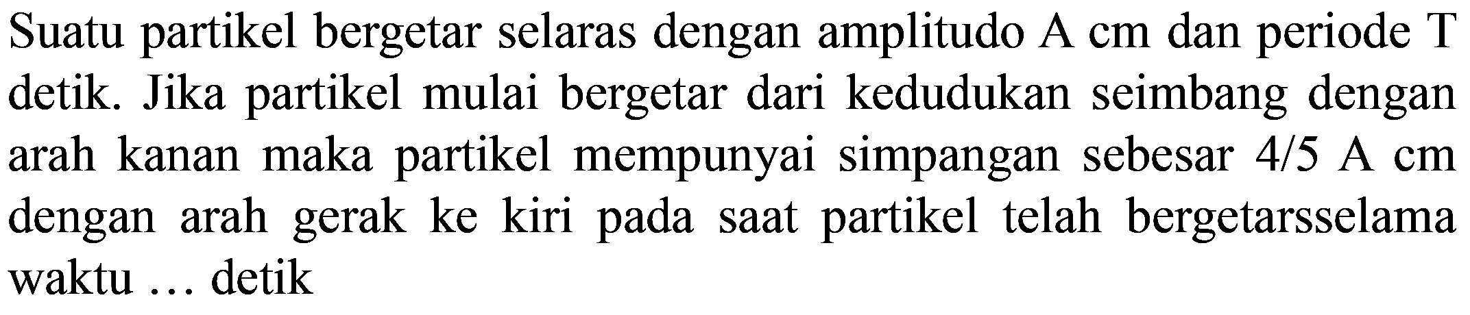 Suatu partikel bergetar selaras dengan amplitudo  A cm  dan periode  T  detik. Jika partikel mulai bergetar dari kedudukan seimbang dengan arah kanan maka partikel mempunyai simpangan sebesar  4 / 5 ~A cm  dengan arah gerak ke kiri pada saat partikel telah bergetarsselama waktu ... detik