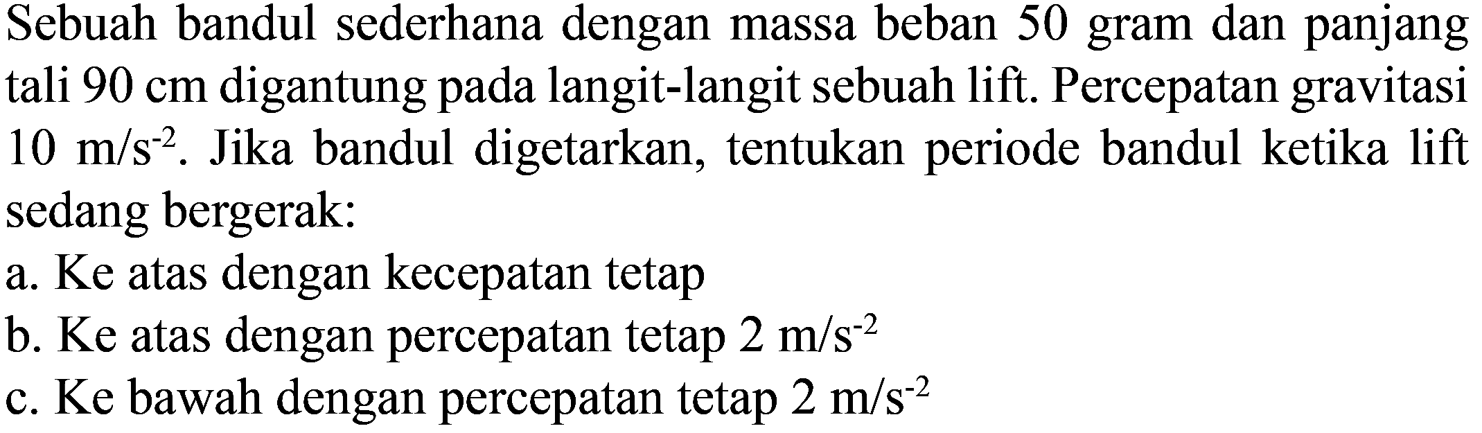 Sebuah bandul sederhana dengan massa beban 50 gram dan panjang tali  90 cm  digantung pada langit-langit sebuah lift. Percepatan gravitasi  10 m / s^(-2) . Jika bandul digetarkan, tentukan periode bandul ketika lift sedang bergerak:
a. Ke atas dengan kecepatan tetap
b. Ke atas dengan percepatan tetap  2 m / s^(-2) 
c. Ke bawah dengan percepatan tetap  2 m / s^(-2) 