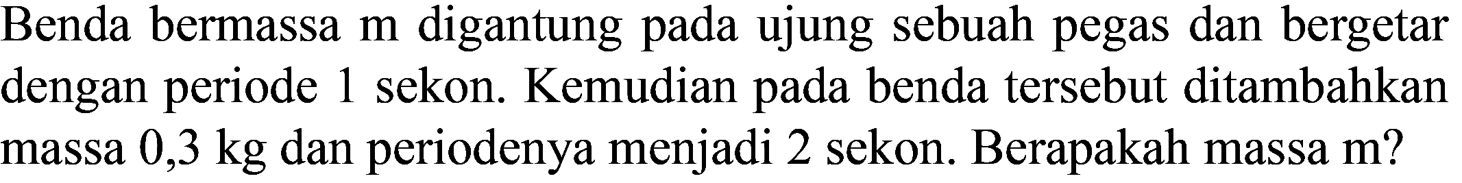 Benda bermassa  m  digantung pada ujung sebuah pegas dan bergetar dengan periode 1 sekon. Kemudian pada benda tersebut ditambahkan massa  0,3 kg  dan periodenya menjadi 2 sekon. Berapakah massa m?