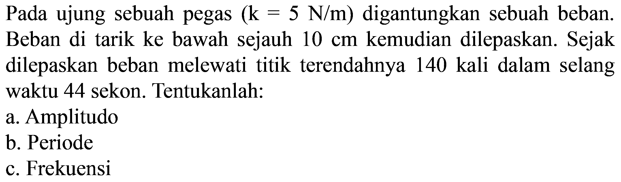 Pada ujung sebuah pegas  (k=5 ~N / m)  digantungkan sebuah beban. Beban di tarik ke bawah sejauh  10 cm  kemudian dilepaskan. Sejak dilepaskan beban melewati titik terendahnya 140 kali dalam selang waktu 44 sekon. Tentukanlah:
a. Amplitudo
b. Periode
c. Frekuensi