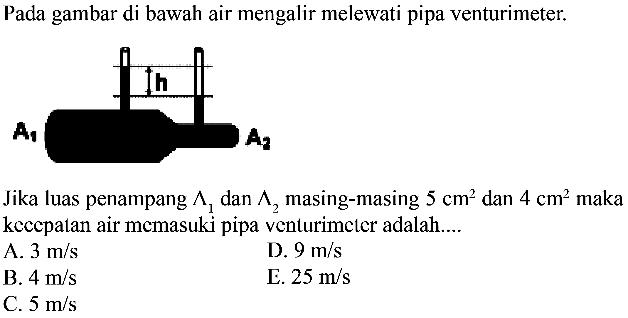 Pada gambar di bawah air mengalir melewati pipa venturimeter. A1 h A2 Jika luas penampang A1 dan A2 masing-masing 5 cm^2 dan 4 cm^2 maka kecepatan air memasuki pipa venturimeter adalah.... A. 3 m/s D. 9 m/s B. 4 m/s E. 25 m/s C. 5 m/s