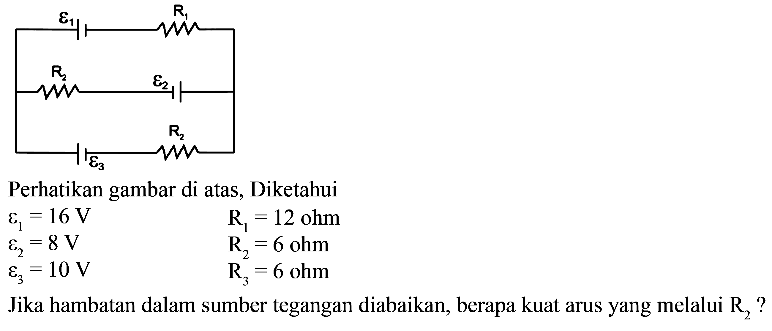 epsilon1 R1 R2 epsilon2 epsilon3 R3 Perhatikan gambar di atas, Diketahui epsilon1=16 V R1=12 ohm epsilon2=8 V R2=6 ohm epsilon3=10 V R3=6 ohmJika hambatan dalam sumber tegangan diabaikan, berapa kuat arus yang melalui R2?