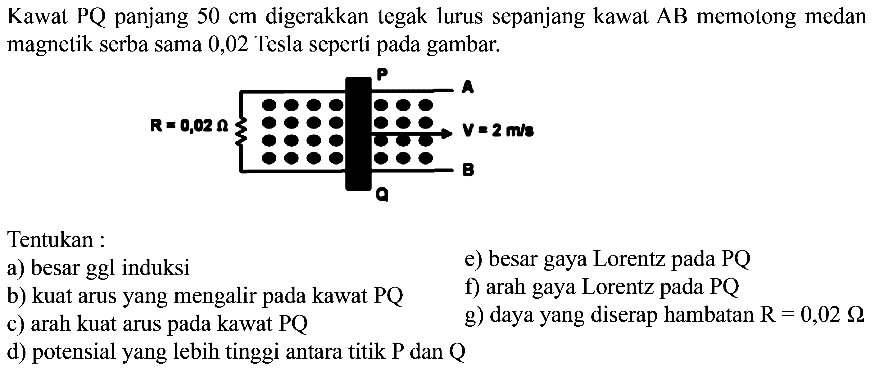 Kawat PQ panjang 50 cm digerakkan tegak lurus sepanjang kawat AB memotong medan magnetik serba sama 0,02 Tesla seperti pada gambar.Tentukan :a) besar ggl induksi b) kuat arus yang mengalir pada kawat PQ c) arah kuat arus pada kawat PQ d) potensial yang lebih tinggi antara titik P dan Q e) besar gaya Lorentz pada PQ f) arah gaya Lorentz pada PQ g) daya yang diserap hambatan R=0,02 ohm  