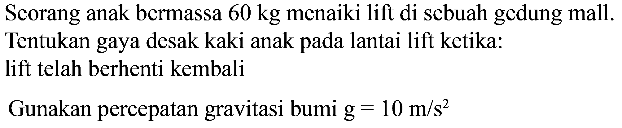 Seorang anak bermassa  60 kg  menaiki lift di sebuah gedung mall. Tentukan gaya desak kaki anak pada lantai lift ketika: lift telah berhenti kembali
Gunakan percepatan gravitasi bumi  \mathrm{g}=10 m / s^2 