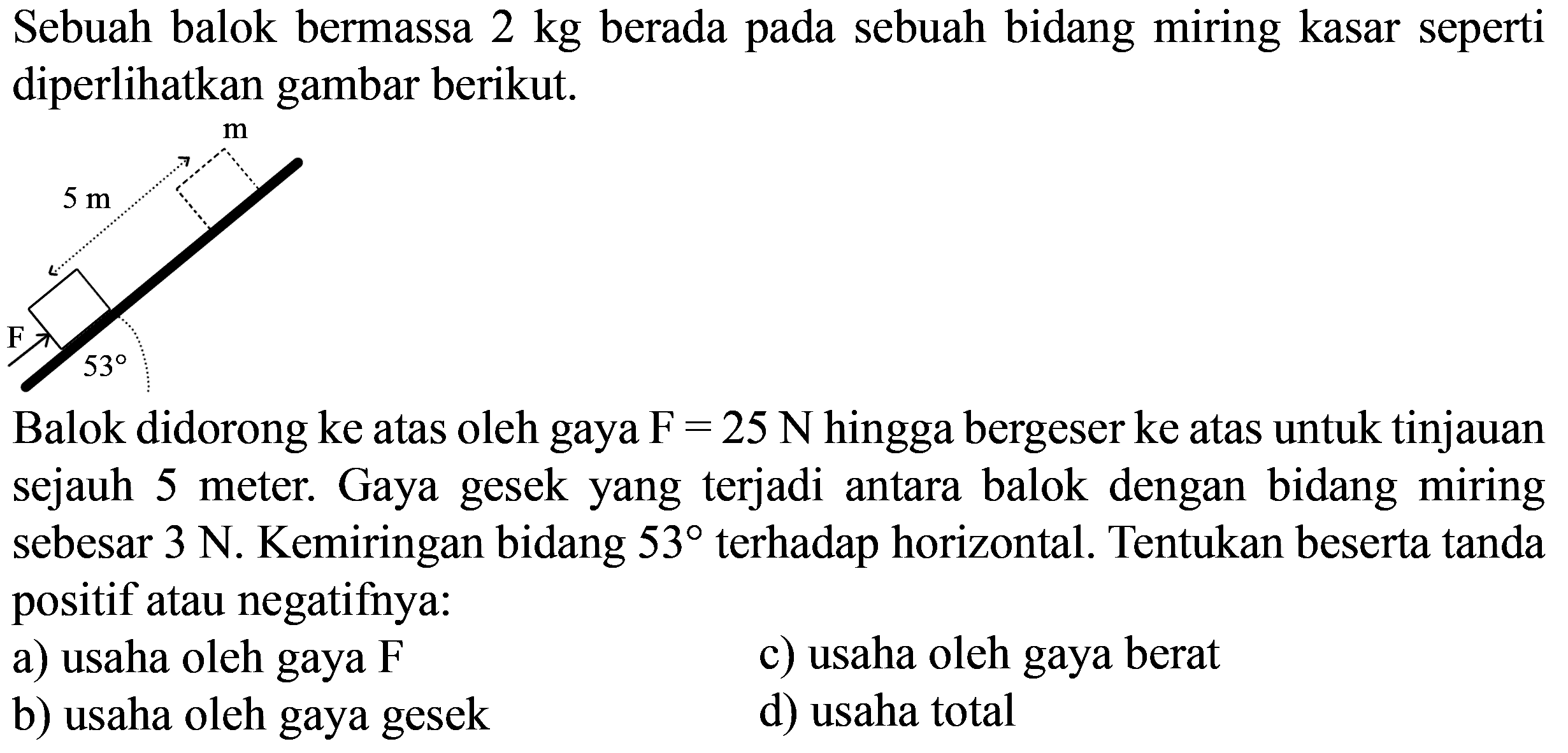Sebuah balok bermassa  2 kg  berada pada sebuah bidang miring kasar seperti diperlihatkan gambar berikut.
CC1CCC(C)C(C)C1
Balok didorong ke atas oleh gaya  F=25 N  hingga bergeser ke atas untuk tinjauan sejauh 5 meter. Gaya gesek yang terjadi antara balok dengan bidang miring sebesar  3 N . Kemiringan bidang  53  terhadap horizontal. Tentukan beserta tanda positif atau negatifnya:
a) usaha oleh gaya  F 
c) usaha oleh gaya berat
b) usaha oleh gaya gesek
d) usaha total