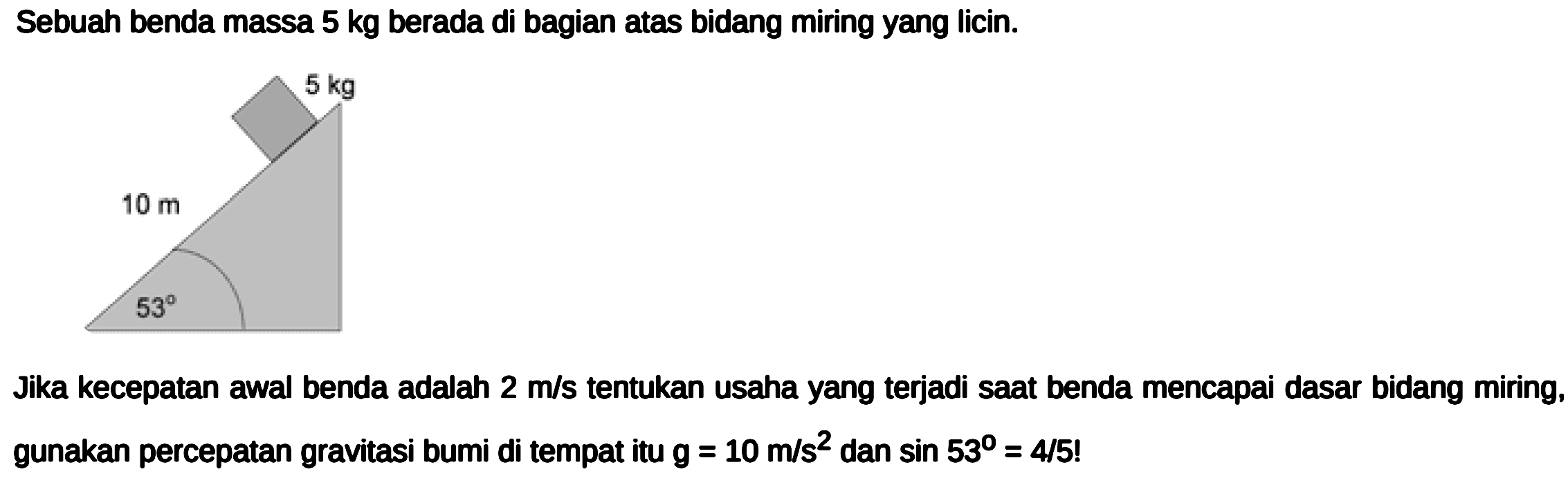 Sebuah benda massa  5 kg  berada di bagian atas bidang miring yang licin.
Jika kecepatan awal benda adalah  2 m / s  tentukan usaha yang terjadi saat benda mencapai dasar bidang miring, gunakan percepatan gravitasi bumi di tempat itu  g=10 m / s^2  dan  sin 53=4 / 5  !