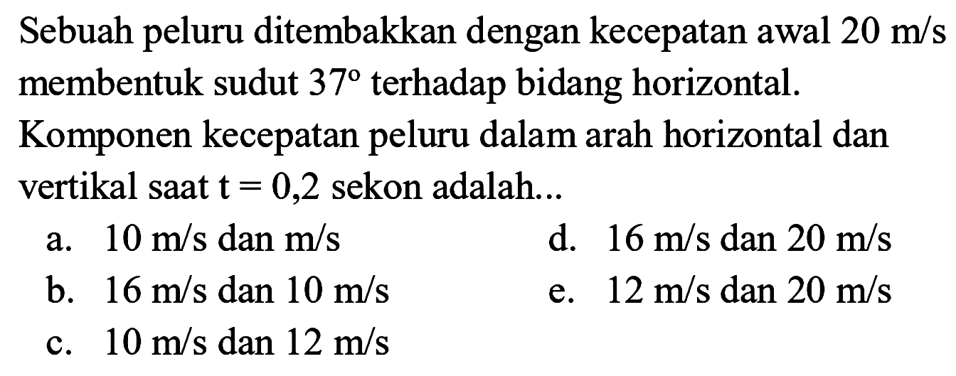 Sebuah peluru ditembakkan dengan kecepatan awal 20 m/s membentuk sudut 37 terhadap bidang horizontal. Komponen kecepatan peluru dalam arah horizontal dan vertikal saat t = 0,2 sekon adalah