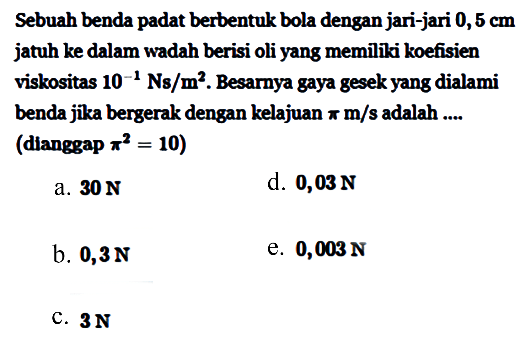 Sebuah benda padat berbentuk bola dengan jari-jari 0,5 cm jatuh ke dalam wadah berisi oli yang memiikki koefisien viskositas 10^(-1) Ns/m^2. Besarnya gaya gesek yang dialami benda jika bergerak dengan kelajuan pi m/s adalah (dianggap pi^2 = 10) 
