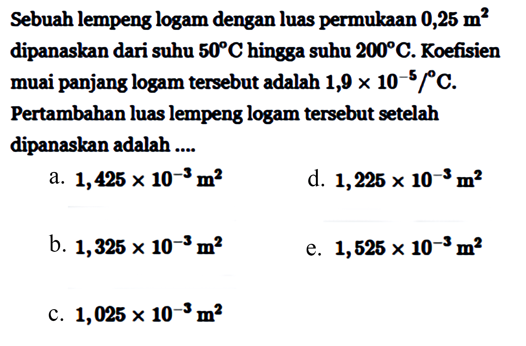 Sebuah lempeng logam dengan luas permukaan 0,25 m^2 dipanaskan dari suhu 50 C hingga suhu 200 C. Koefisien muai panjang logam tersebut adalah 1,9 x 10^(-5)/C. Pertambahan luas lempeng logam tersebut setelah dipanaskan adalah