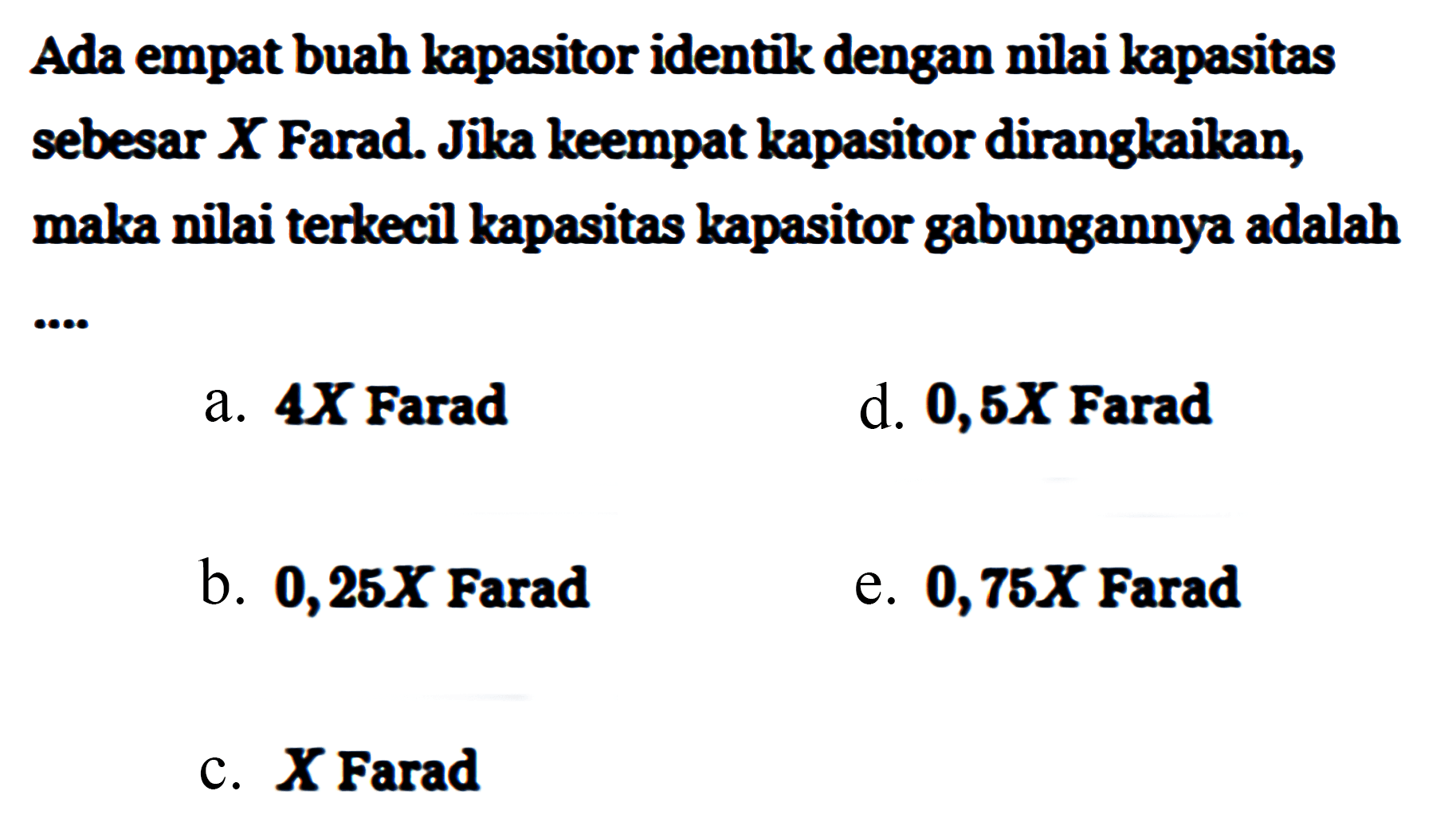 Ada empat buah kapasitor identik dengan nilai kapasitas sebesar X Farad. Jika keempat kapasitor dirangkaikan, maka nilai terkecil kapasitas kapasitor gabungannya adalah ....