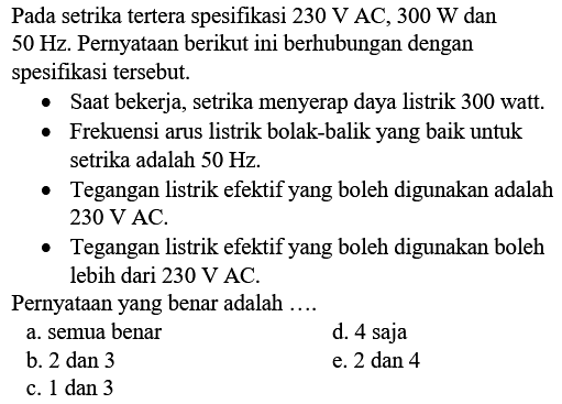 Pada setrika tertera spesifikasi  230 V  AC,  300 W  dan  50 Hz . Pernyataan berikut ini berhubungan dengan spesifikasi tersebut.
- Saat bekerja, setrika menyerap daya listrik 300 watt.
- Frekuensi arus listrik bolak-balik yang baik untuk setrika adalah  50 Hz .
- Tegangan listrik efektif yang boleh digunakan adalah  230 V  AC.
- Tegangan listrik efektif yang boleh digunakan boleh lebih dari  230 V  AC.
Pernyataan yang benar adalah  ... . 
a. semua benar
d. 4 saja
b. 2 dan 3
e.  2 dan 4 
c. 1 dan 3