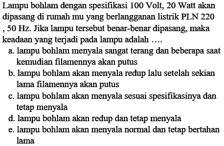 Lampu bohlam dengan spesifikasi 100 Volt, 20 Watt akan dipasang di rumah mu yang berlangganan listrik PLN 220 ,  50 Hz . Jika lampu tersebut benar-benar dipasang, maka keadaan yang terjadi pada lampu adalah ....
a. lampu bohlam menyala sangat terang dan beberapa saat kemudian filamennya akan putus
b. lampu bohlam akan menyala redup lalu setelah sekian lama filamennya akan putus
c. lampu bohlam akan menyala sesuai spesifikasinya dan tetap menyala
d. lampu bohlam akan redup dan tetap menyala
e. lampu bohlam akan menyala normal dan tetap bertahan lama