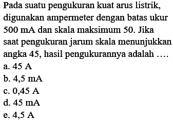 Pada suatu pengukuran kuat arus listrik, digunakan ampermeter dengan batas ukur  500 mA  dan skala maksimum 50. Jika saat pengukuran jarum skala menunjukkan angka 45 , hasil pengukurannya adalah ....