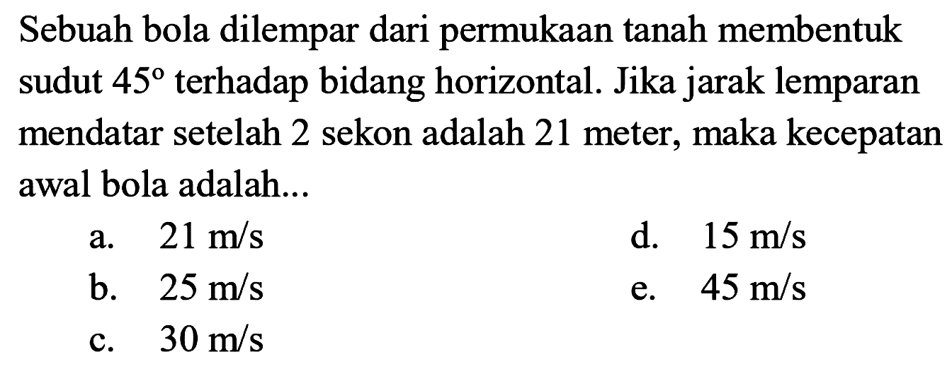 Sebuah bola dilempar dari permukaan tanah membentuk sudut 45 terhadap bidang horizontal. Jika jarak lemparan mendatar setelah 2 sekon adalah 21 meter, maka kecepatan awal bola adalah ... 
