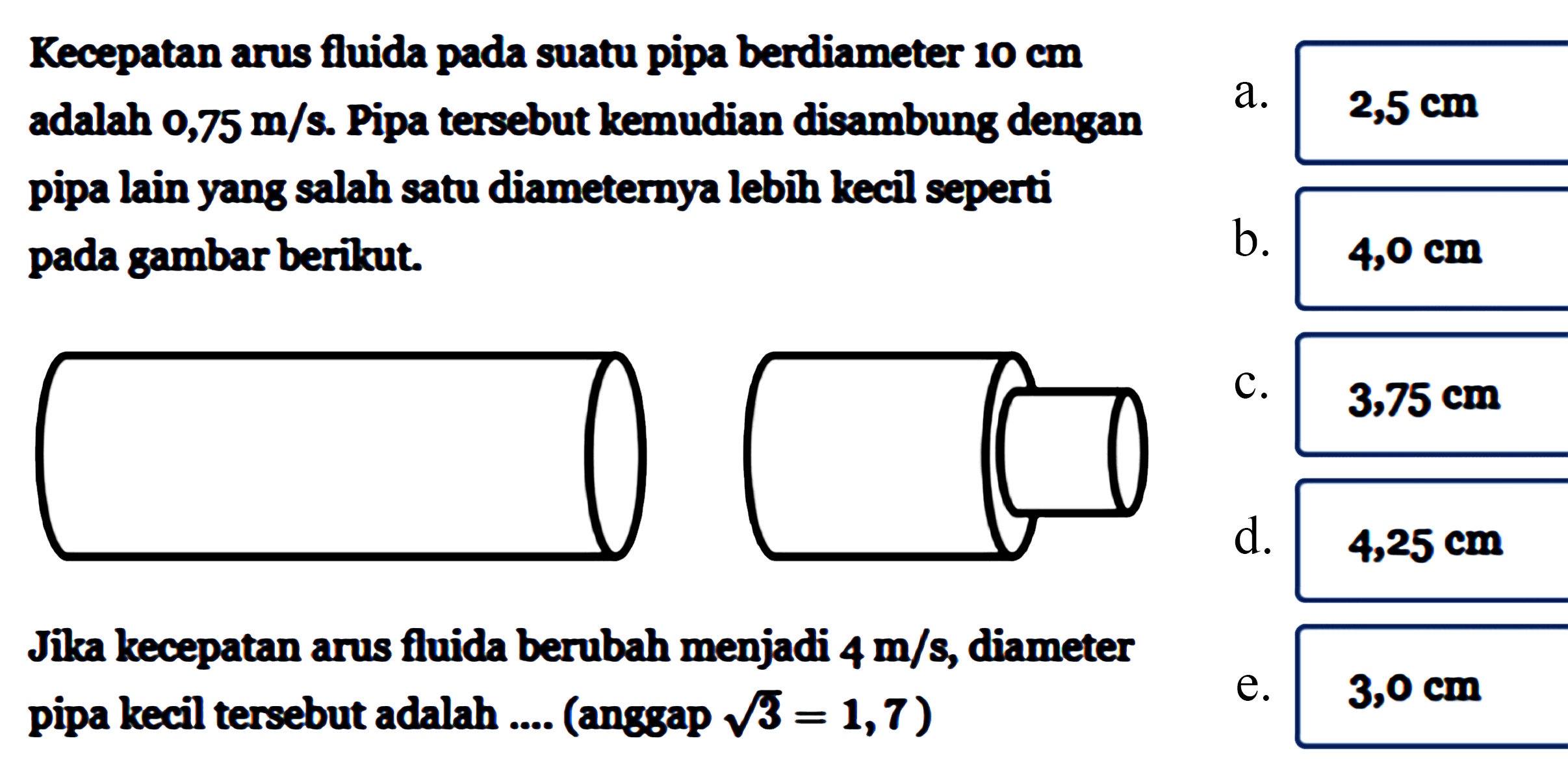 Kecepatan arus fluida pada suatu pipa berdiameter  10 cm  adalah  0,75 m/s . Pipa tersebut kemudian disambung dengan pipa lain yang salah satu diameternya lebih kecil seperti pada gambar berikut.Jika kecepatan arus fluida berubah menjadi  4 m/s , diameter pipa kecil tersebut adalah .... (anggap  akar(3)=1,7)