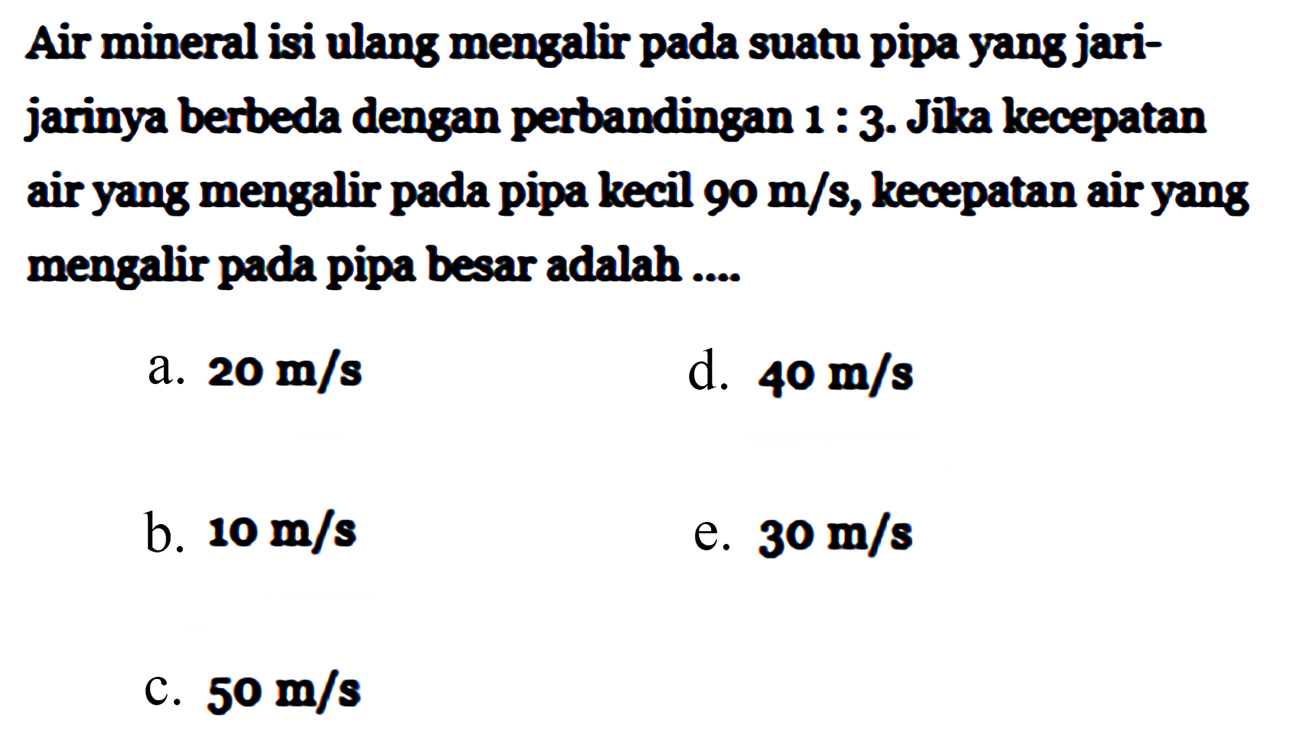 Air mineral isi ulang mengalir pada suatu pipa yang jari-jarinya berbeda dengan perbandingan 1 : 3. Jika kecepatan air yang mengalir pada pipa kecil 90 m/s, kecepatan air yang mengalir pada pipa besar adalah