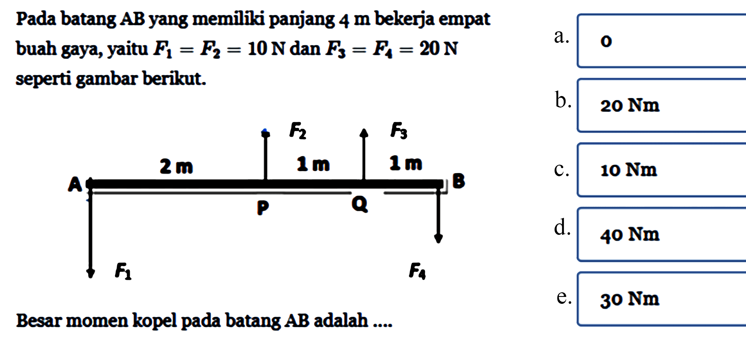 Pada batang AB yang memiliki panjang 4 m bekerja empat buah gaya, yaitu F1=F2=10 N dan F3=F4=20N seperti gambar berikut. F2 F3 A 2 m 1 m 1 m A P Q F1 F4Besar momen kopel pada batang AB adalah ...