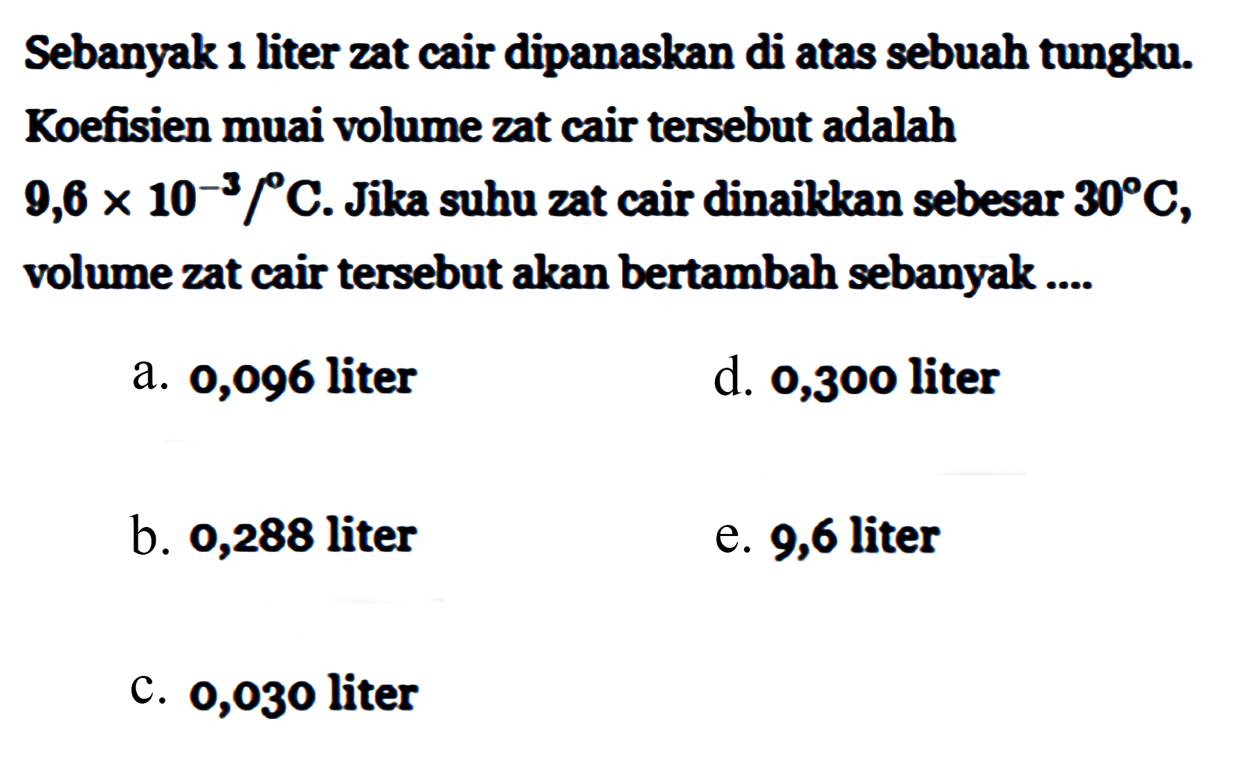 Sebanyak 1 liter zat cair dipanaskan di atas sebuah tungku. Koefisien muai volume zat cair tersebut adalah 9,6 x 10^(-3)/C. Jika suhu zat cair dinaikkan sebesar 30 C, volume zat cair tersebut akan bertambah sebanyak ....